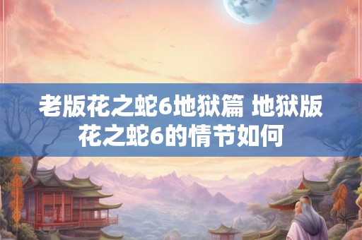 老版花之蛇6地狱篇 地狱版花之蛇6的情节如何