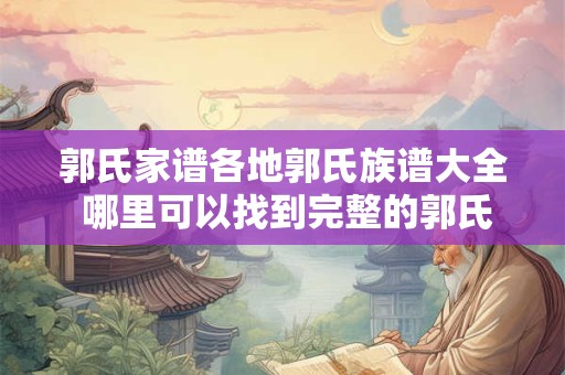 郭氏家谱各地郭氏族谱大全 哪里可以找到完整的郭氏家谱