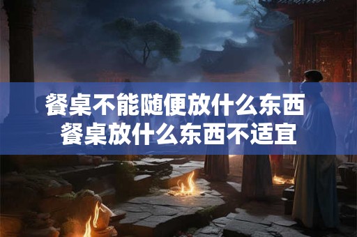 餐桌不能随便放什么东西 餐桌放什么东西不适宜