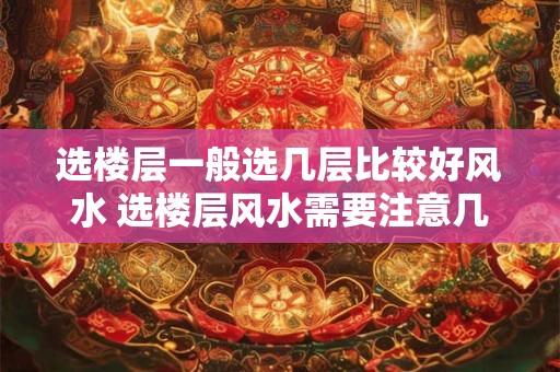 详细阅读:选楼层一般选几层比较好风水 选楼层风水需要注意几层 选楼层一般选几层比较好风水 选楼层风水需要注意几层