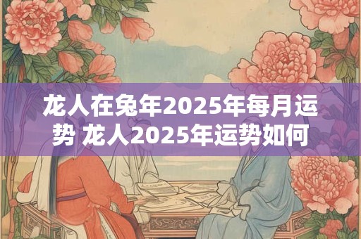 龙人在兔年2025年每月运势 龙人2025年运势如何