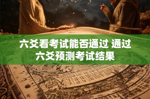 六爻看考试能否通过 通过六爻预测考试结果