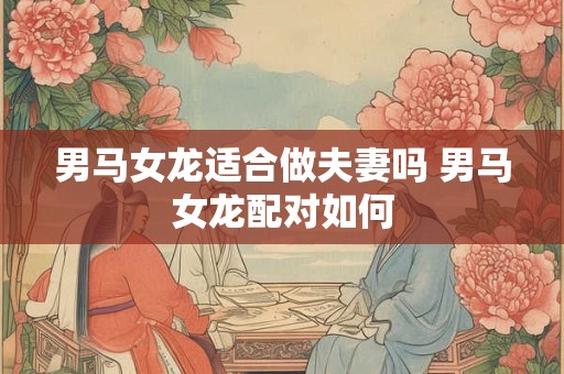 详细阅读:男马女龙适合做夫妻吗 男马女龙配对如何 男马女龙适合做夫妻吗 男马女龙配对如何