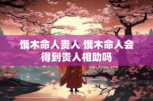 饿木命人贵人 饿木命人会得到贵人相助吗