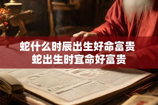 蛇什么时辰出生好命富贵 蛇出生时宜命好富贵
