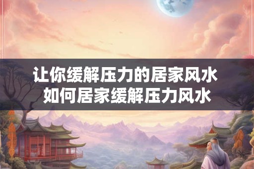 让你缓解压力的居家风水 如何居家缓解压力风水