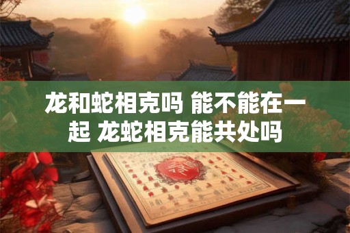 龙和蛇相克吗 能不能在一起 龙蛇相克能共处吗