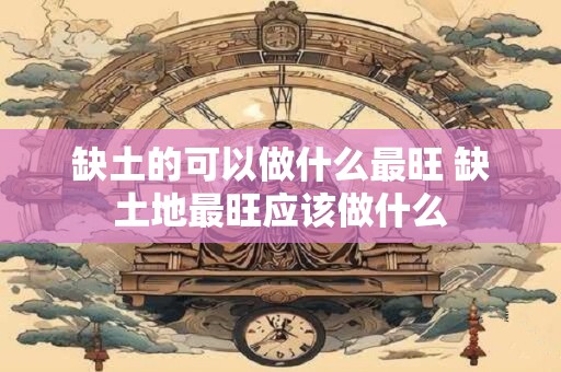 缺土的可以做什么最旺 缺土地最旺应该做什么 缺土的可以做什么最旺 缺土地最旺应该做什么