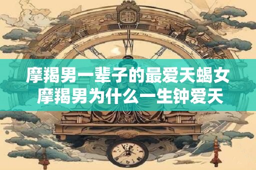 摩羯男一辈子的最爱天蝎女 摩羯男为什么一生钟爱天蝎女