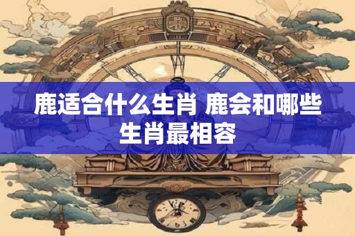 鹿适合什么生肖 鹿会和哪些生肖最相容