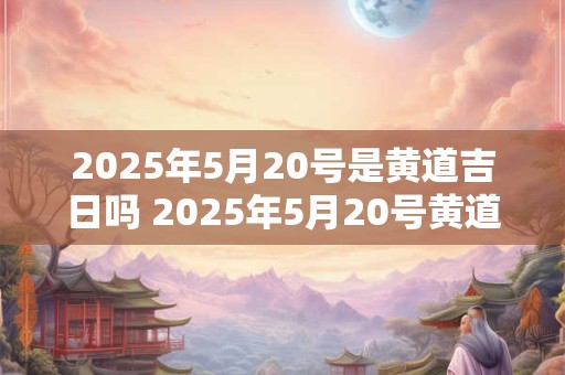 详细阅读:2025年5月20号是黄道吉日吗 2025年5月20号黄道吉日 2025年5月20号是黄道吉日吗 2025年5月20号黄道吉日