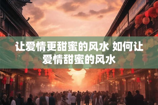 让爱情更甜蜜的风水 如何让爱情甜蜜的风水