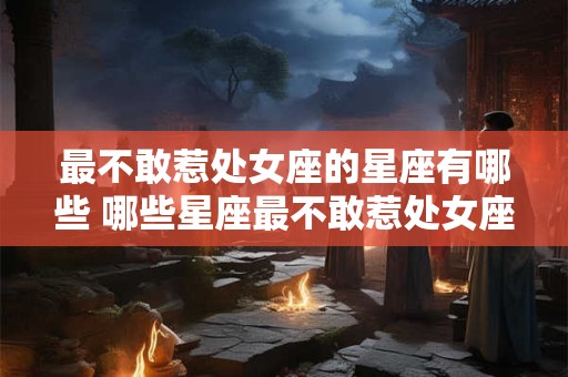 最不敢惹处女座的星座有哪些 哪些星座最不敢惹处女座