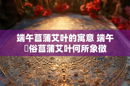 端午菖蒲艾叶的寓意 端午習俗菖蒲艾叶何所象徵