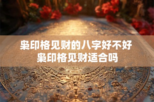 枭印格见财的八字好不好 枭印格见财适合吗