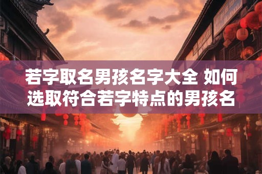 若字取名男孩名字大全 如何选取符合若字特点的男孩名字