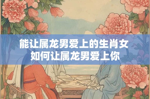 能让属龙男爱上的生肖女 如何让属龙男爱上你