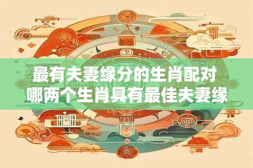 最有夫妻缘分的生肖配对 哪两个生肖具有最佳夫妻缘分