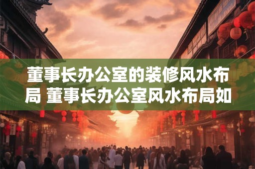 董事长办公室的装修风水布局 董事长办公室风水布局如何