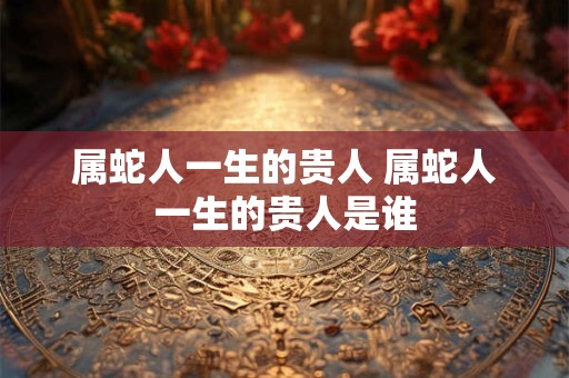 属蛇人一生的贵人 属蛇人一生的贵人是谁