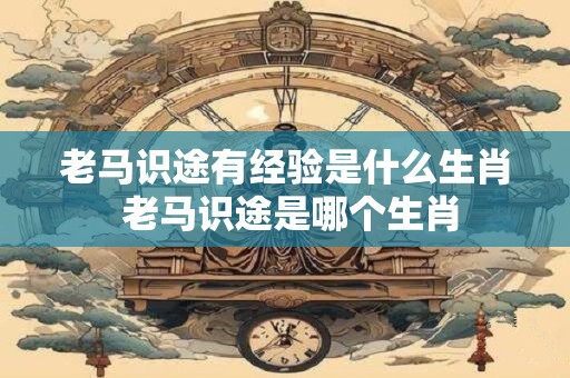 老马识途有经验是什么生肖 老马识途是哪个生肖