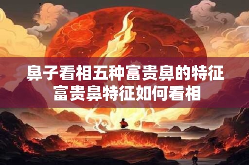 鼻子看相五种富贵鼻的特征 富贵鼻特征如何看相