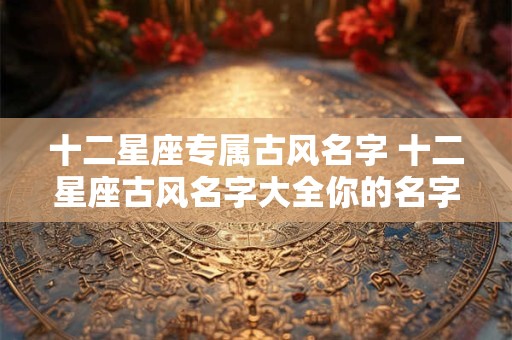 十二星座专属古风名字 十二星座古风名字大全你的名字在其中吗