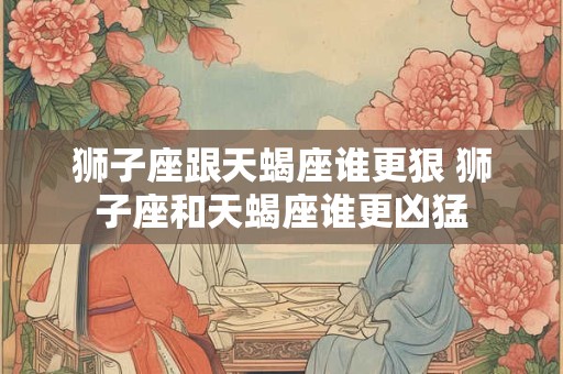 狮子座跟天蝎座谁更狠 狮子座和天蝎座谁更凶猛