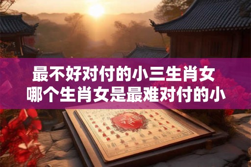 最不好对付的小三生肖女 哪个生肖女是最难对付的小三