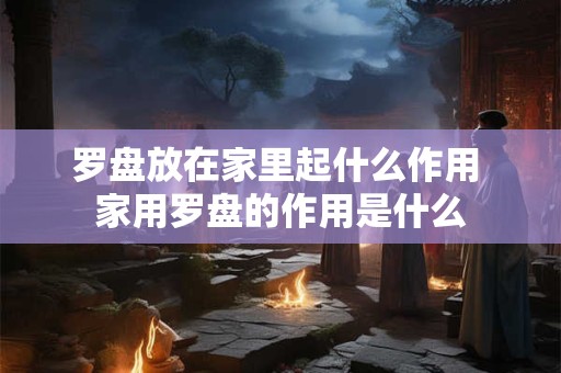 罗盘放在家里起什么作用 家用罗盘的作用是什么