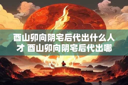酉山卯向阴宅后代出什么人才 酉山卯向阴宅后代出哪些人才