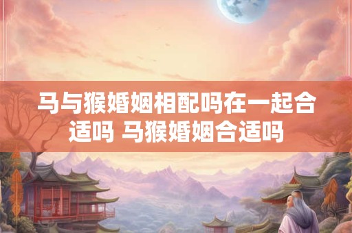 马与猴婚姻相配吗在一起合适吗 马猴婚姻合适吗
