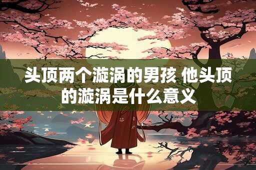 头顶两个漩涡的男孩 他头顶的漩涡是什么意义