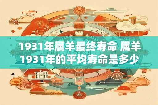 1931年属羊最终寿命 属羊1931年的平均寿命是多少