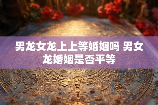 男龙女龙上上等婚姻吗 男女龙婚姻是否平等