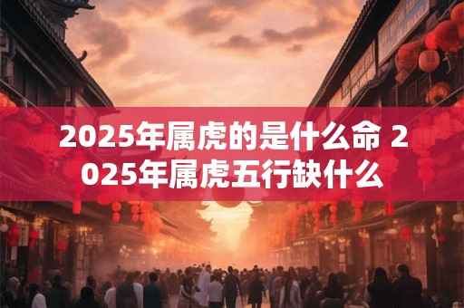 2025年属虎的是什么命 2025年属虎五行缺什么