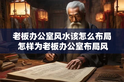 老板办公室风水该怎么布局 怎样为老板办公室布局风水呢
