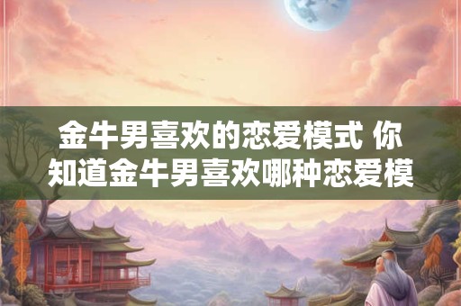 金牛男喜欢的恋爱模式 你知道金牛男喜欢哪种恋爱模式吗