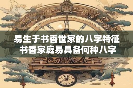 易生于书香世家的八字特征 书香家庭易具备何种八字特征