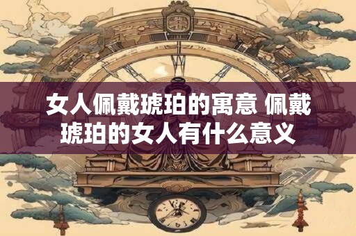 女人佩戴琥珀的寓意 佩戴琥珀的女人有什么意义