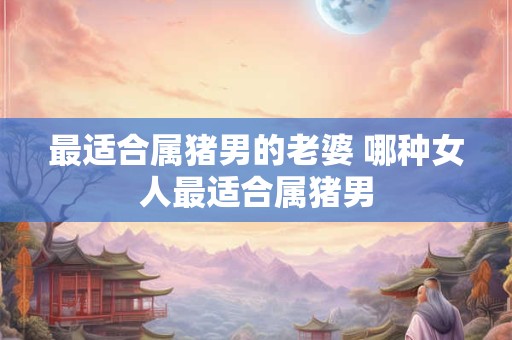 最适合属猪男的老婆 哪种女人最适合属猪男