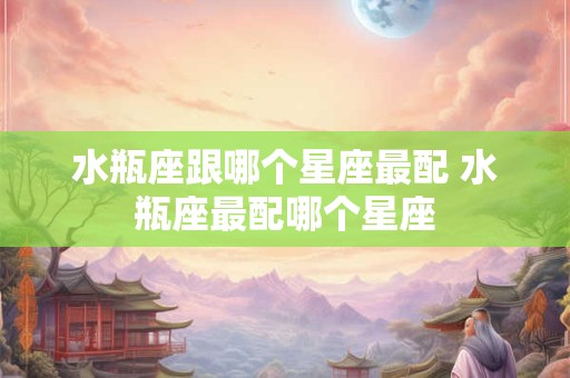 水瓶座跟哪个星座最配 水瓶座最配哪个星座