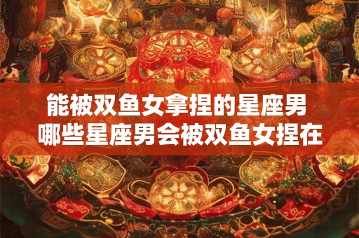 能被双鱼女拿捏的星座男 哪些星座男会被双鱼女捏在手心