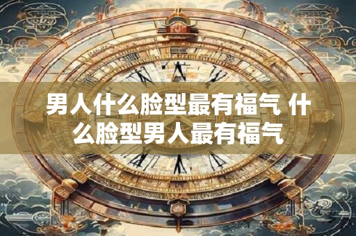 男人什么脸型最有福气 什么脸型男人最有福气