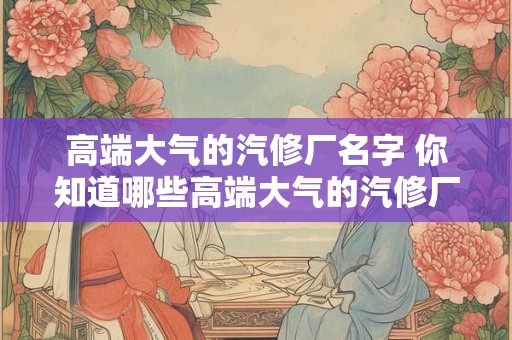 高端大气的汽修厂名字 你知道哪些高端大气的汽修厂名字
