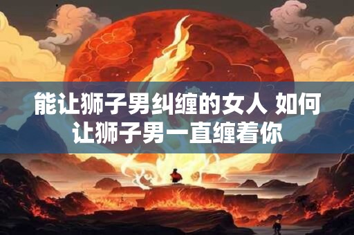 能让狮子男纠缠的女人 如何让狮子男一直缠着你