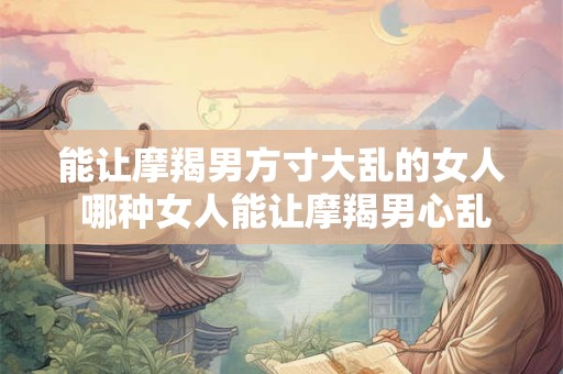 能让摩羯男方寸大乱的女人 哪种女人能让摩羯男心乱如麻