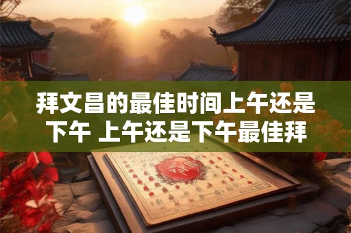 拜文昌的最佳时间上午还是下午 上午还是下午最佳拜文昌时间
