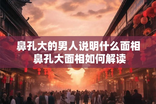 鼻孔大的男人说明什么面相 鼻孔大面相如何解读