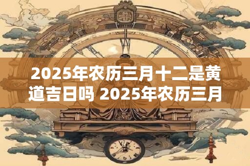 2025年农历三月十二是黄道吉日吗 2025年农历三月十二黄道吉日